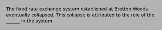 The fixed rate exchange system established at Bretton Woods eventually collapsed. This collapse is attributed to the role of the ______ in the system