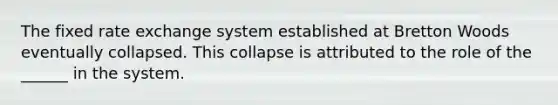 The fixed rate exchange system established at Bretton Woods eventually collapsed. This collapse is attributed to the role of the ______ in the system.