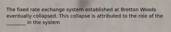 The fixed rate exchange system established at Bretton Woods eventually collapsed. This collapse is attributed to the role of the ________ in the system