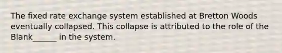 The fixed rate exchange system established at Bretton Woods eventually collapsed. This collapse is attributed to the role of the Blank______ in the system.