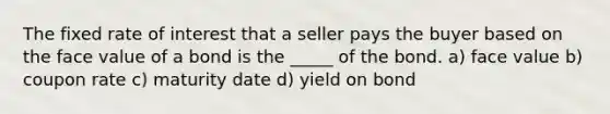 The fixed rate of interest that a seller pays the buyer based on the face value of a bond is the _____ of the bond. a) face value b) coupon rate c) maturity date d) yield on bond