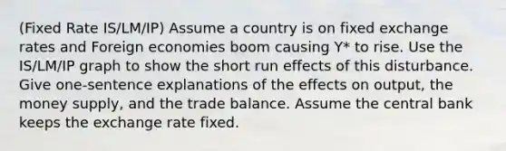 (Fixed Rate IS/LM/IP) Assume a country is on fixed exchange rates and Foreign economies boom causing Y* to rise. Use the IS/LM/IP graph to show the short run effects of this disturbance. Give one-sentence explanations of the effects on output, the money supply, and the trade balance. Assume the central bank keeps the exchange rate fixed.