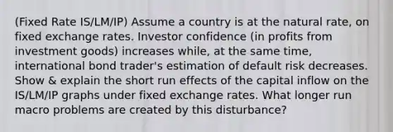 (Fixed Rate IS/LM/IP) Assume a country is at the natural rate, on fixed exchange rates. Investor confidence (in profits from investment goods) increases while, at the same time, international bond trader's estimation of default risk decreases. Show & explain the short run effects of the capital inflow on the IS/LM/IP graphs under fixed exchange rates. What longer run macro problems are created by this disturbance?