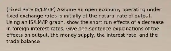 (Fixed Rate IS/LM/IP) Assume an open economy operating under fixed exchange rates is initially at the natural rate of output. Using an IS/LM/IP graph, show the short run effects of a decrease in foreign interest rates. Give one-sentence explanations of the effects on output, the money supply, the interest rate, and the trade balance