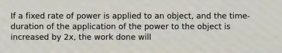 If a fixed rate of power is applied to an object, and the time-duration of the application of the power to the object is increased by 2x, the work done will