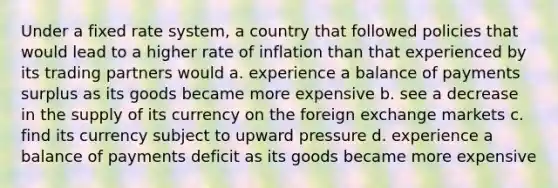 Under a fixed rate system, a country that followed policies that would lead to a higher rate of inflation than that experienced by its trading partners would a. experience a balance of payments surplus as its goods became more expensive b. see a decrease in the supply of its currency on the foreign exchange markets c. find its currency subject to upward pressure d. experience a balance of payments deficit as its goods became more expensive