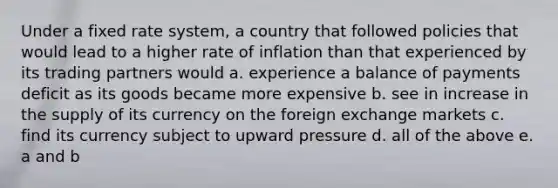 Under a fixed rate system, a country that followed policies that would lead to a higher rate of inflation than that experienced by its trading partners would a. experience a balance of payments deficit as its goods became more expensive b. see in increase in the supply of its currency on the foreign exchange markets c. find its currency subject to upward pressure d. all of the above e. a and b