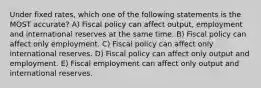 Under fixed rates, which one of the following statements is the MOST accurate? A) Fiscal policy can affect output, employment and international reserves at the same time. B) Fiscal policy can affect only employment. C) Fiscal policy can affect only international reserves. D) Fiscal policy can affect only output and employment. E) Fiscal employment can affect only output and international reserves.