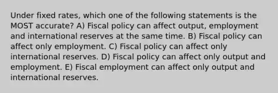 Under fixed rates, which one of the following statements is the MOST accurate? A) Fiscal policy can affect output, employment and international reserves at the same time. B) Fiscal policy can affect only employment. C) Fiscal policy can affect only international reserves. D) Fiscal policy can affect only output and employment. E) Fiscal employment can affect only output and international reserves.