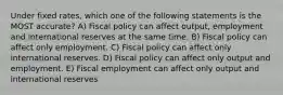 Under fixed rates, which one of the following statements is the MOST accurate? A) Fiscal policy can affect output, employment and international reserves at the same time. B) Fiscal policy can affect only employment. C) Fiscal policy can affect only international reserves. D) Fiscal policy can affect only output and employment. E) Fiscal employment can affect only output and international reserves