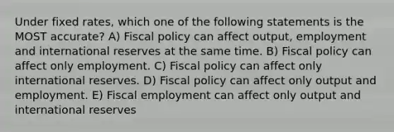 Under fixed rates, which one of the following statements is the MOST accurate? A) Fiscal policy can affect output, employment and international reserves at the same time. B) Fiscal policy can affect only employment. C) Fiscal policy can affect only international reserves. D) Fiscal policy can affect only output and employment. E) Fiscal employment can affect only output and international reserves