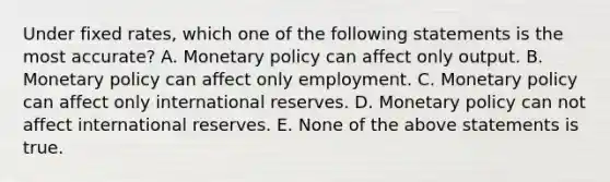 Under fixed rates, which one of the following statements is the most accurate? A. Monetary policy can affect only output. B. Monetary policy can affect only employment. C. Monetary policy can affect only international reserves. D. Monetary policy can not affect international reserves. E. None of the above statements is true.