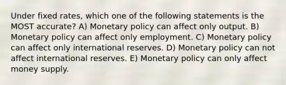 Under fixed rates, which one of the following statements is the MOST accurate? A) Monetary policy can affect only output. B) Monetary policy can affect only employment. C) Monetary policy can affect only international reserves. D) Monetary policy can not affect international reserves. E) Monetary policy can only affect money supply.