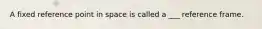 A fixed reference point in space is called a ___ reference frame.