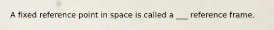 A fixed reference point in space is called a ___ reference frame.