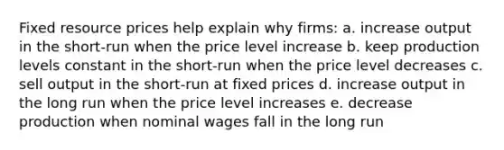 Fixed resource prices help explain why firms: a. increase output in the short-run when the price level increase b. keep production levels constant in the short-run when the price level decreases c. sell output in the short-run at fixed prices d. increase output in the long run when the price level increases e. decrease production when nominal wages fall in the long run