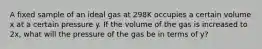 A fixed sample of an ideal gas at 298K occupies a certain volume x at a certain pressure y. If the volume of the gas is increased to 2x, what will the pressure of the gas be in terms of y?