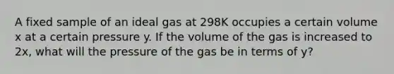 A fixed sample of an ideal gas at 298K occupies a certain volume x at a certain pressure y. If the volume of the gas is increased to 2x, what will the pressure of the gas be in terms of y?