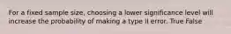 For a fixed sample size, choosing a lower significance level will increase the probability of making a type II error. True False
