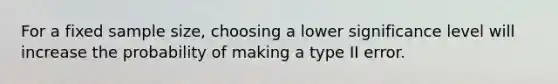 For a fixed sample size, choosing a lower significance level will increase the probability of making a type II error.