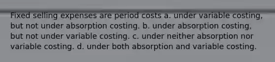 Fixed selling expenses are period costs a. under variable costing, but not under absorption costing. b. under absorption costing, but not under variable costing. c. under neither absorption nor variable costing. d. under both absorption and variable costing.