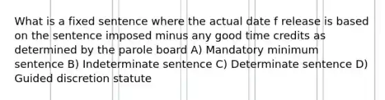 What is a fixed sentence where the actual date f release is based on the sentence imposed minus any good time credits as determined by the parole board A) Mandatory minimum sentence B) Indeterminate sentence C) Determinate sentence D) Guided discretion statute