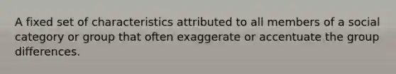 A fixed set of characteristics attributed to all members of a social category or group that often exaggerate or accentuate the group differences.