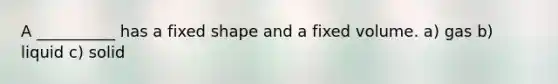 A __________ has a fixed shape and a fixed volume. a) gas b) liquid c) solid