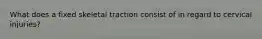 What does a fixed skeletal traction consist of in regard to cervical injuries?