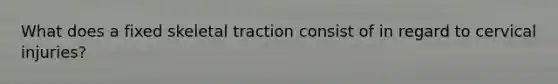 What does a fixed skeletal traction consist of in regard to cervical injuries?