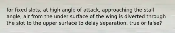 for fixed slots, at high angle of attack, approaching the stall angle, air from the under surface of the wing is diverted through the slot to the upper surface to delay separation. true or false?