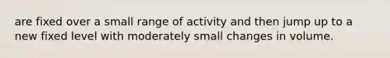 are fixed over a small range of activity and then jump up to a new fixed level with moderately small changes in volume.