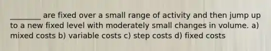 ________ are fixed over a small range of activity and then jump up to a new fixed level with moderately small changes in volume. a) mixed costs b) variable costs c) step costs d) fixed costs