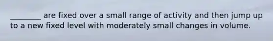 ________ are fixed over a small range of activity and then jump up to a new fixed level with moderately small changes in volume.