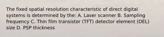 The fixed spatial resolution characteristic of direct digital systems is determined by the: A. Laser scanner B. Sampling frequency C. Thin film transistor (TFT) detector element (DEL) size D. PSP thickness