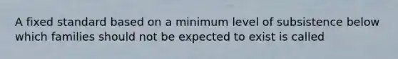 A fixed standard based on a minimum level of subsistence below which families should not be expected to exist is called