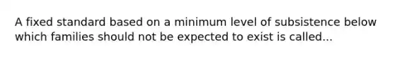 A fixed standard based on a minimum level of subsistence below which families should not be expected to exist is called...