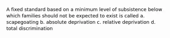 A fixed standard based on a minimum level of subsistence below which families should not be expected to exist is called a. scapegoating b. absolute deprivation c. relative deprivation d. total discrimination