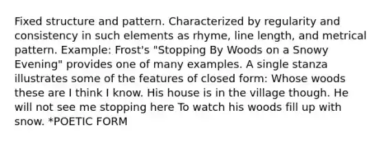 Fixed structure and pattern. Characterized by regularity and consistency in such elements as rhyme, line length, and metrical pattern. Example: Frost's "Stopping By Woods on a Snowy Evening" provides one of many examples. A single stanza illustrates some of the features of closed form: Whose woods these are I think I know. His house is in the village though. He will not see me stopping here To watch his woods fill up with snow. *POETIC FORM