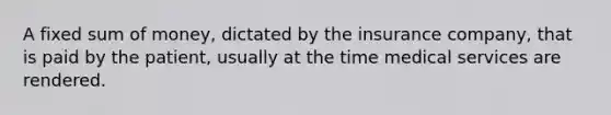 A fixed sum of money, dictated by the insurance company, that is paid by the patient, usually at the time medical services are rendered.