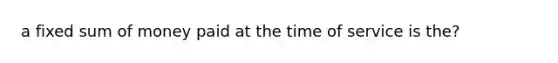 a fixed sum of money paid at the time of service is the?