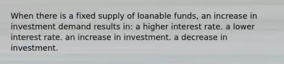 When there is a fixed supply of loanable funds, an increase in investment demand results in: a higher interest rate. a lower interest rate. an increase in investment. a decrease in investment.