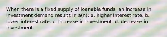 When there is a fixed supply of loanable funds, an increase in investment demand results in a(n): a. higher interest rate. b. lower interest rate. c. increase in investment. d. decrease in investment.