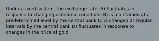 Under a fixed system, the exchange rate: A) fluctuates in response to changing economic conditions B) is maintained at a predetermined level by the central bank C) is changed at regular intervals by the central bank D) fluctuates in response to changes in the price of gold