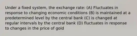 Under a fixed system, the exchange rate: (A) Fluctuates in response to changing economic conditions (B) is maintained at a predetermined level by the central bank (C) is changed at regular intervals by the central bank (D) fluctuates in response to changes in the price of gold