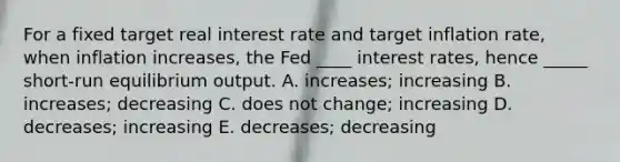 For a fixed target real interest rate and target inflation rate, when inflation increases, the Fed ____ interest rates, hence _____ short-run equilibrium output. A. increases; increasing B. increases; decreasing C. does not change; increasing D. decreases; increasing E. decreases; decreasing