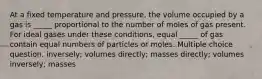 At a fixed temperature and pressure, the volume occupied by a gas is _____ proportional to the number of moles of gas present. For ideal gases under these conditions, equal _____ of gas contain equal numbers of particles or moles. Multiple choice question. inversely; volumes directly; masses directly; volumes inversely; masses