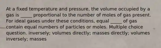 At a fixed temperature and pressure, the volume occupied by a gas is _____ proportional to the number of moles of gas present. For ideal gases under these conditions, equal _____ of gas contain equal numbers of particles or moles. Multiple choice question. inversely; volumes directly; masses directly; volumes inversely; masses