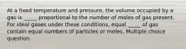 At a fixed temperature and pressure, the volume occupied by a gas is _____ proportional to the number of moles of gas present. For ideal gases under these conditions, equal _____ of gas contain equal numbers of particles or moles. Multiple choice question.