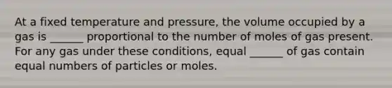 At a fixed temperature and pressure, the volume occupied by a gas is ______ proportional to the number of moles of gas present. For any gas under these conditions, equal ______ of gas contain equal numbers of particles or moles.